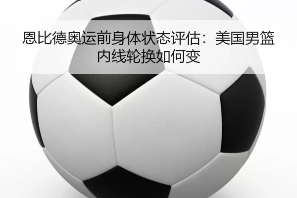 恩比德奥运前身体状态评估:美国男篮内线轮换如何变