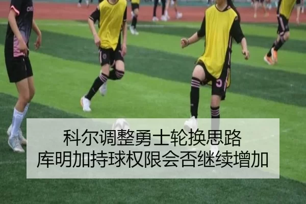 科尔调整勇士轮换思路 库明加持球权限会否继续增加