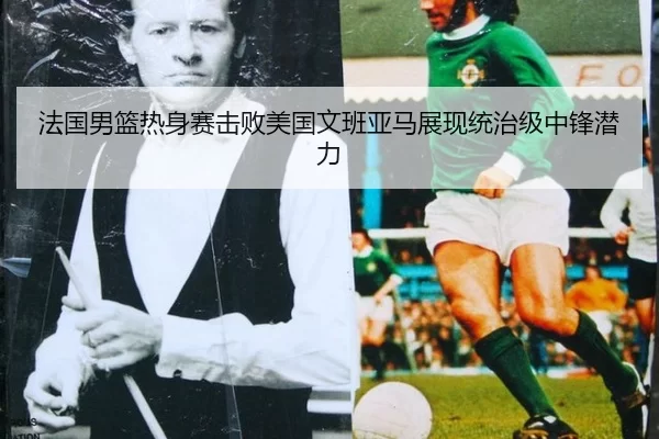 法国男篮热身赛击败美国文班亚马展现统治级中锋潜力