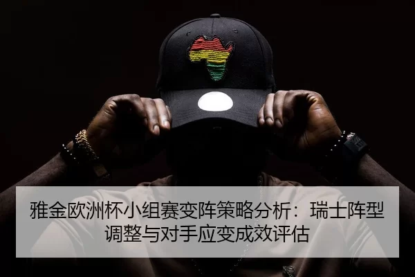 雅金欧洲杯小组赛变阵策略分析：瑞士阵型调整与对手应变成效评估