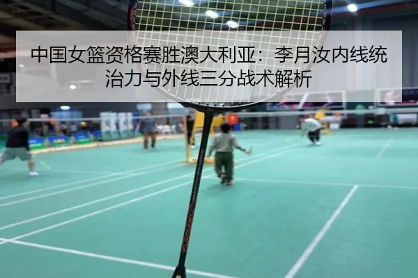 中国女篮资格赛胜澳大利亚：李月汝内线统治力与外线三分战术解析
