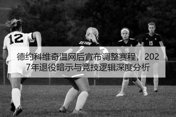 德约科维奇温网后宣布调整赛程，2027年退役暗示与竞技逻辑深度分析